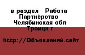  в раздел : Работа » Партнёрство . Челябинская обл.,Троицк г.